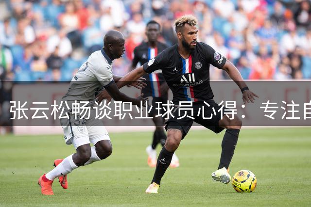 张云松畅谈职业球员心得：专注自我管理与状态调整是关键